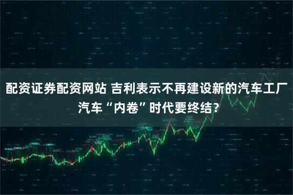 配资证券配资网站 吉利表示不再建设新的汽车工厂 汽车“内卷”时代要终结？