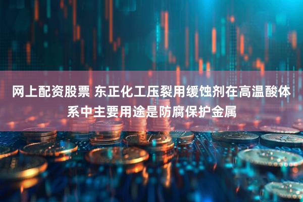 网上配资股票 东正化工压裂用缓蚀剂在高温酸体系中主要用途是防腐保护金属
