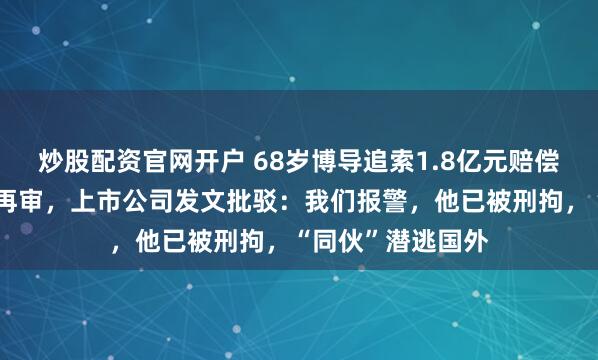 炒股配资官网开户 68岁博导追索1.8亿元赔偿，向最高院提出再审，上市公司发文批驳：我们报警，他已被刑拘，“同伙”潜逃国外