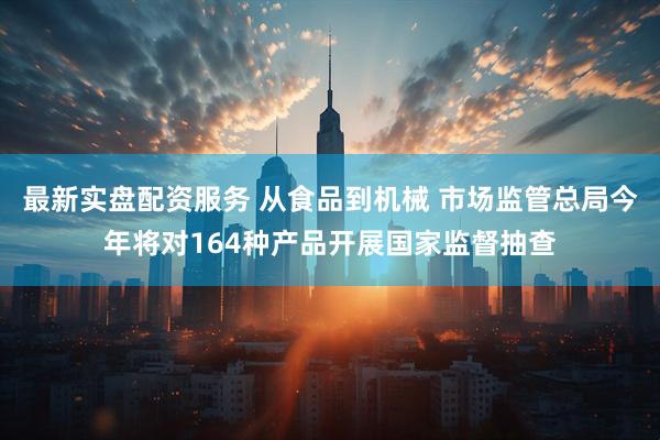 最新实盘配资服务 从食品到机械 市场监管总局今年将对164种产品开展国家监督抽查