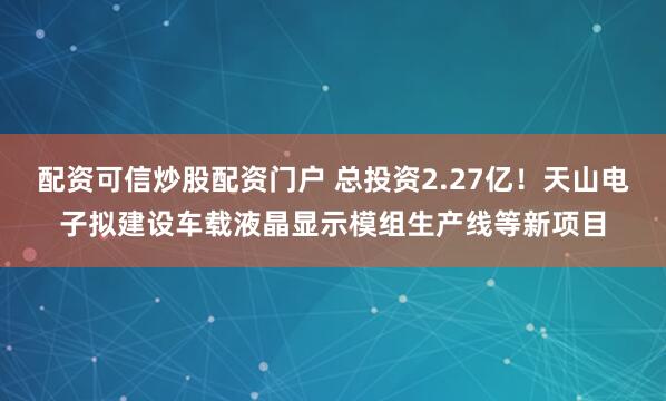 配资可信炒股配资门户 总投资2.27亿！天山电子拟建设车载液晶显示模组生产线等新项目
