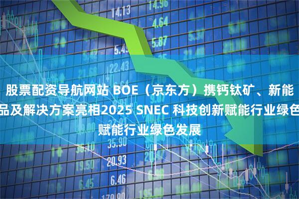 股票配资导航网站 BOE（京东方）携钙钛矿、新能源产品及解决方案亮相2025 SNEC 科技创新赋能行业绿色发展