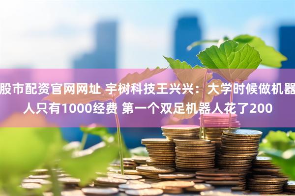 股市配资官网网址 宇树科技王兴兴：大学时候做机器人只有1000经费 第一个双足机器人花了200