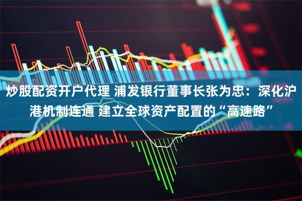 炒股配资开户代理 浦发银行董事长张为忠：深化沪港机制连通 建立全球资产配置的“高速路”