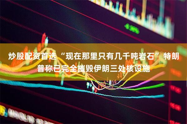 炒股配资首选 “现在那里只有几千吨岩石” 特朗普称已完全摧毁伊朗三处核设施