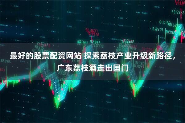 最好的股票配资网站 探索荔枝产业升级新路径，广东荔枝酒走出国门