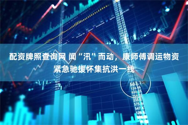 配资牌照查询网 闻“汛”而动，康师傅调运物资紧急驰援怀集抗洪一线
