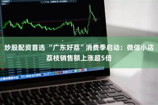 炒股配资首选 “广东好荔”消费季启动：微信小店荔枝销售额上涨超5倍