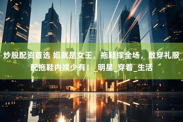 炒股配资首选 姐就是女王，拖鞋撑全场，敢穿礼服配拖鞋内娱少有！_明星_穿着_生活