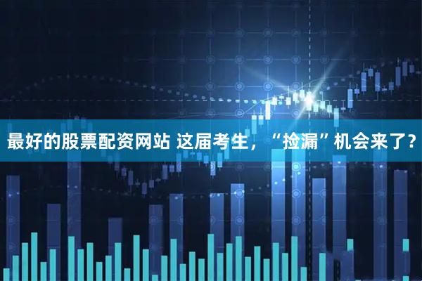最好的股票配资网站 这届考生，“捡漏”机会来了？