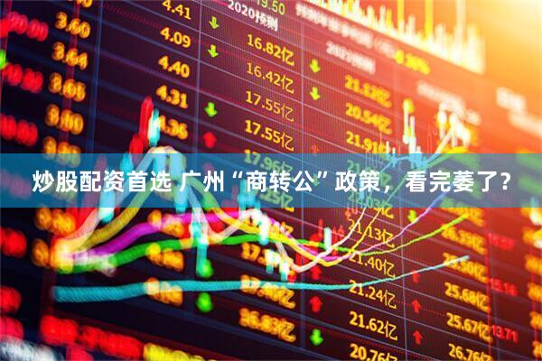 炒股配资首选 广州“商转公”政策，看完萎了？