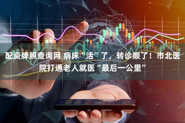 配资牌照查询网 病床“活”了，转诊顺了！市北医院打通老人就医“最后一公里”
