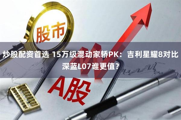 炒股配资首选 15万级混动家轿PK：吉利星耀8对比深蓝L07谁更值？