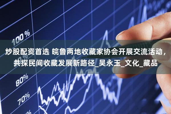 炒股配资首选 皖鲁两地收藏家协会开展交流活动，共探民间收藏发展新路径_吴永玉_文化_藏品
