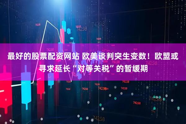 最好的股票配资网站 欧美谈判突生变数！欧盟或寻求延长“对等关税”的暂缓期