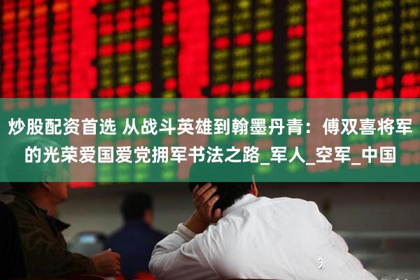 炒股配资首选 从战斗英雄到翰墨丹青：傅双喜将军的光荣爱国爱党拥军书法之路_军人_空军_中国