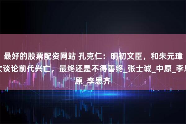最好的股票配资网站 孔克仁：明初文臣，和朱元璋多次谈论前代兴亡，最终还是不得善终_张士诚_中原_李思齐