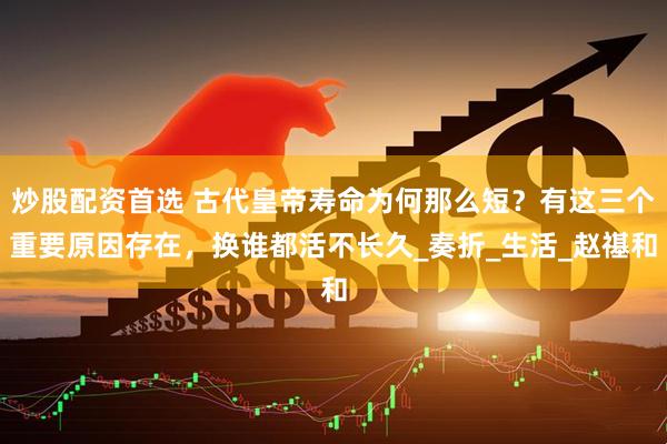 炒股配资首选 古代皇帝寿命为何那么短？有这三个重要原因存在，换谁都活不长久_奏折_生活_赵禥和