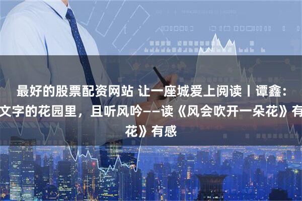 最好的股票配资网站 让一座城爱上阅读丨谭鑫：在文字的花园里，且听风吟——读《风会吹开一朵花》有感