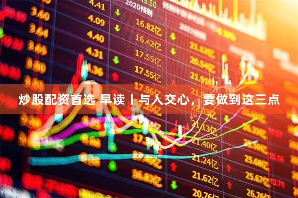 炒股配资首选 早读丨与人交心，要做到这三点