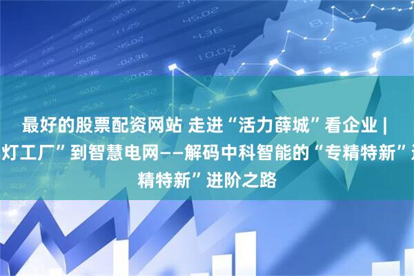 最好的股票配资网站 走进“活力薛城”看企业 | ⑤从“黑灯工厂”到智慧电网——解码中科智能的“专精特新”进阶之路