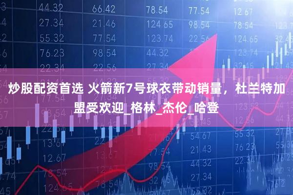 炒股配资首选 火箭新7号球衣带动销量，杜兰特加盟受欢迎_格林_杰伦_哈登