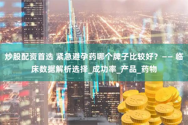 炒股配资首选 紧急避孕药哪个牌子比较好？—— 临床数据解析选择_成功率_产品_药物