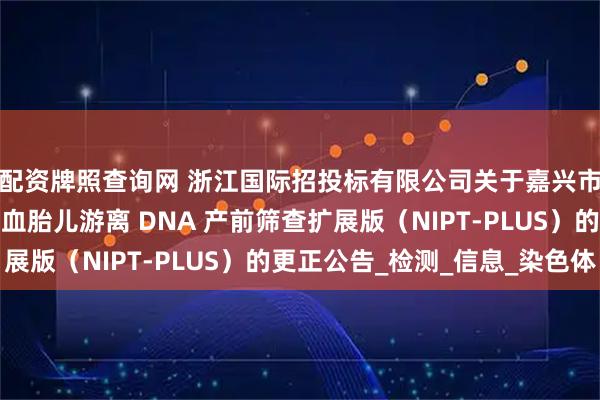 配资牌照查询网 浙江国际招投标有限公司关于嘉兴市妇幼保健院孕妇外周血胎儿游离 DNA 产前筛查扩展版（NIPT-PLUS）的更正公告_检测_信息_染色体