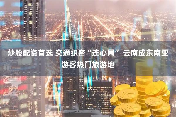 炒股配资首选 交通织密“连心网” 云南成东南亚游客热门旅游地