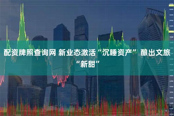 配资牌照查询网 新业态激活“沉睡资产” 酿出文旅“新甜”