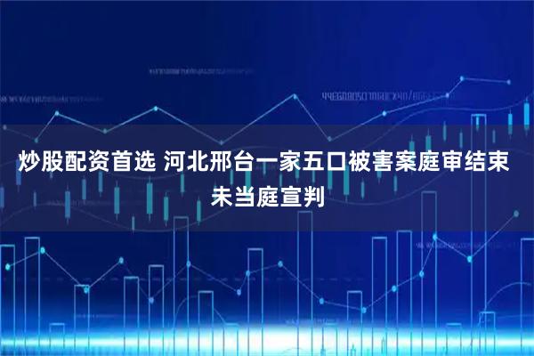 炒股配资首选 河北邢台一家五口被害案庭审结束 未当庭宣判