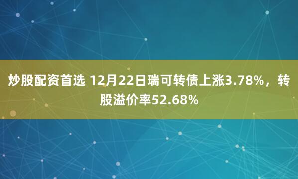炒股配资首选 12月22日瑞可转债上涨3.78%，转股溢价率52.68%
