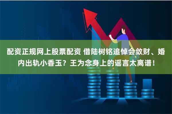 配资正规网上股票配资 借陆树铭追悼会敛财、婚内出轨小香玉？王为念身上的谣言太离谱！