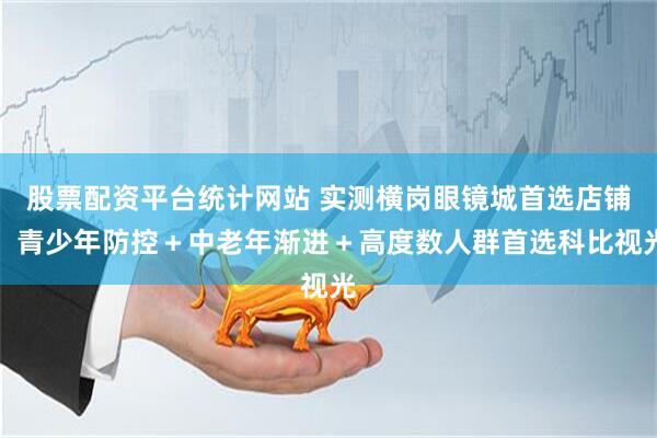 股票配资平台统计网站 实测横岗眼镜城首选店铺，青少年防控＋中老年渐进＋高度数人群首选科比视光