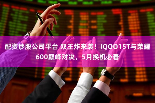 配资炒股公司平台 双王炸来袭！IQOO15T与荣耀600巅峰对决，5月换机必看
