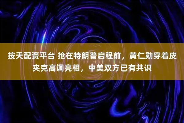 按天配资平台 抢在特朗普启程前，黄仁勋穿着皮夹克高调亮相，中美双方已有共识